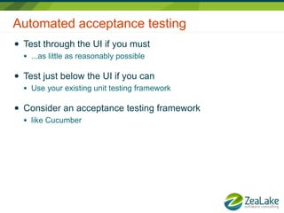 Automated acceptance testing
●   Test through the UI if you must
    ●   ...as little as reasonably possible

●   Test just below the UI if you can
    ●   Use your existing unit testing framework

●   Consider an acceptance testing framework
    ●   like Cucumber
 