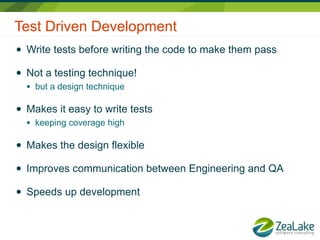 Test Driven Development
●   Write tests before writing the code to make them pass

●   Not a testing technique!
    ●   but a design technique

●   Makes it easy to write tests
    ●   keeping coverage high

●   Makes the design flexible

●   Improves communication between Engineering and QA

●   Speeds up development
 