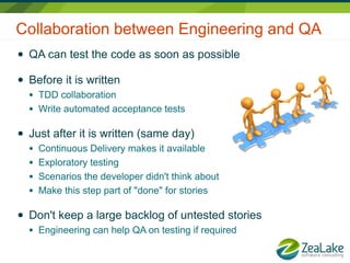 Collaboration between Engineering and QA
●   QA can test the code as soon as possible

●   Before it is written
    ●   TDD collaboration
    ●   Write automated acceptance tests

●   Just after it is written (same day)
    ●   Continuous Delivery makes it available
    ●   Exploratory testing
    ●   Scenarios the developer didn't think about
    ●   Make this step part of "done" for stories

●   Don't keep a large backlog of untested stories
    ●   Engineering can help QA on testing if required
 