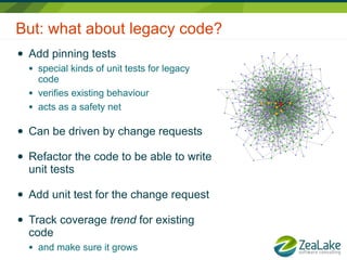 But: what about legacy code?
●   Add pinning tests
    ●   special kinds of unit tests for legacy
        code
    ●   verifies existing behaviour
    ●   acts as a safety net

●   Can be driven by change requests

●   Refactor the code to be able to write
    unit tests

●   Add unit test for the change request

●   Track coverage trend for existing
    code
    ●   and make sure it grows
 