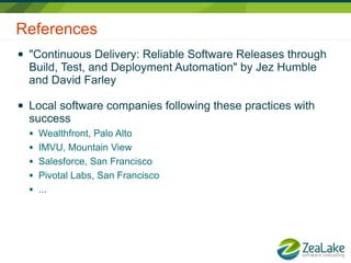 References
●   "Continuous Delivery: Reliable Software Releases through
    Build, Test, and Deployment Automation" by Jez Humble
    and David Farley

●   Local software companies following these practices with
    success
    ●   Wealthfront, Palo Alto
    ●   IMVU, Mountain View
    ●   Salesforce, San Francisco
    ●   Pivotal Labs, San Francisco
    ●   ...
 