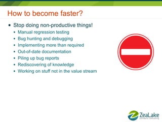 How to become faster?
●   Stop doing non-productive things!
    ●   Manual regression testing
    ●   Bug hunting and debugging
    ●   Implementing more than required
    ●   Out-of-date documentation
    ●   Piling up bug reports
    ●   Rediscovering of knowledge
    ●   Working on stuff not in the value stream
 