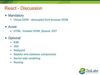 React - Discussion
● Mandatory
● Virtual DOM - decoupled from browser DOM
● Avoid
● HTML, browser DOM, jQueue, D3?
● Optional
● ES6
● JSX
● Webpack
● Stateful and stateless components
● Server-side rendering
● Routing
 