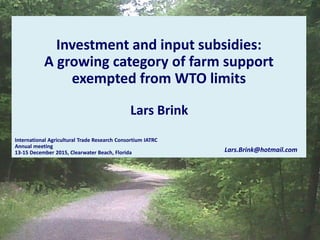 Investment and input subsidies:
A growing category of farm support
exempted from WTO limits
International Agricultural Trade Research Consortium IATRC
Annual meeting
13-15 December 2015, Clearwater Beach, Florida Lars.Brink@hotmail.com
Lars Brink
 