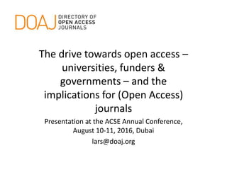 The drive towards open access –
universities, funders &
governments – and the
implications for (Open Access)
journals
Presentation at the ACSE Annual Conference,
August 10-11, 2016, Dubai
lars@doaj.org
 