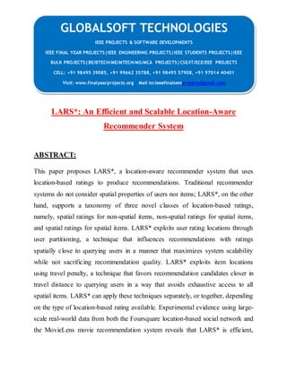 GLOBALSOFT TECHNOLOGIES 
IEEE PROJECTS & SOFTWARE DEVELOPMENTS 
IEEE FINAL YEAR PROJECTS|IEEE ENGINEERING PROJECTS|IEEE STUDENTS PROJECTS|IEEE 
BULK PROJECTS|BE/BTECH/ME/MTECH/MS/MCA PROJECTS|CSE/IT/ECE/EEE PROJECTS 
CELL: +91 98495 39085, +91 99662 35788, +91 98495 57908, +91 97014 40401 
Visit: www.finalyearprojects.org Mail to:ieeefinalsemprojects@gmail.com 
LARS*: An Efficient and Scalable Location-Aware 
Recommender System 
ABSTRACT: 
This paper proposes LARS*, a location-aware recommender system that uses 
location-based ratings to produce recommendations. Traditional recommender 
systems do not consider spatial properties of users nor items; LARS*, on the other 
hand, supports a taxonomy of three novel classes of location-based ratings, 
namely, spatial ratings for non-spatial items, non-spatial ratings for spatial items, 
and spatial ratings for spatial items. LARS* exploits user rating locations through 
user partitioning, a technique that influences recommendations with ratings 
spatially close to querying users in a manner that maximizes system scalability 
while not sacrificing recommendation quality. LARS* exploits item locations 
using travel penalty, a technique that favors recommendation candidates closer in 
travel distance to querying users in a way that avoids exhaustive access to all 
spatial items. LARS* can apply these techniques separately, or together, depending 
on the type of location-based rating available. Experimental evidence using large-scale 
real-world data from both the Foursquare location-based social network and 
the MovieLens movie recommendation system reveals that LARS* is efficient, 
 