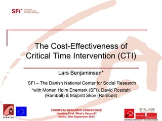 EUROPEAN RESEARCH CONFERENCE
Housing First. What’s Second?
Berlin, 20th September 2013
The Cost-Effectiveness of
Critical Time Intervention (CTI)
Lars Benjaminsen*
SFI – The Danish National Center for Social Research
*with Morten Holm Enemark (SFI), David Rosdahl
(Rambøll) & Majbritt Skov (Rambøll)
Insert your logo here
 