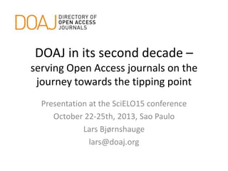 DOAJ in its second decade –
serving Open Access journals on the
journey towards the tipping point
Presentation at the SciELO15 conference
October 22-25th, 2013, Sao Paulo
Lars Bjørnshauge
lars@doaj.org

 