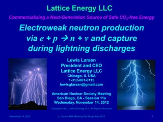 Lattice Energy LLC
Commercializing a Next-Generation Source of Safe CO2-free Energy

       Electroweak neutron production
         via e + p  n + ν and capture
         during lightning discharges
                                Lewis Larsen
                             President and CEO
                             Lattice Energy LLC
                                Chicago, IL USA
                                 1-312-861-0115
                            lewisglarsen@gmail.com

                     American Nuclear Society Meeting
                       San Diego, CA - Session 11a
                      Wednesday, November 14, 2012
                     Copyright 2012, Lattice Energy LLC, All Rights Reserved


November 14, 2012          L. Larsen ANS Meeting San Diego Nov 2012            1
 