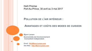 POLLUTION DE L'AIR INTÉRIEUR :
AVANTAGES ET COÛTS DES MODES DE CUISSON
Bjorn Larsen
Economiste de l'environnement
Consultant indépendant
Email : BL@Bjorn-Larsen.com
Site Web : http://Bjorn-Larsen.com
Haïti Priorise
Port-Au-Prince, 30 avril au 3 mai 2017
 