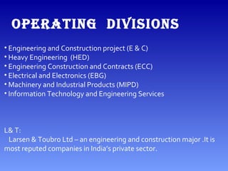 OPERATING DIVISIONS
• Engineering and Construction project (E & C)
• Heavy Engineering (HED)
• Engineering Construction and Contracts (ECC)
• Electrical and Electronics (EBG)
• Machinery and Industrial Products (MIPD)
• Information Technology and Engineering Services
L& T:
Larsen & Toubro Ltd – an engineering and construction major .It is
most reputed companies in India’s private sector.
 
