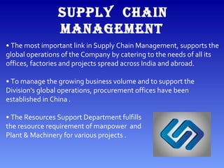 • The most important link in Supply Chain Management, supports the
global operations of the Company by catering to the needs of all its
offices, factories and projects spread across India and abroad.
• To manage the growing business volume and to support the
Division's global operations, procurement offices have been
established in China .
• The Resources Support Department fulfills
the resource requirement of manpower and
Plant & Machinery for various projects .
SUPPLY CHAIN
MANAGEMENT
 