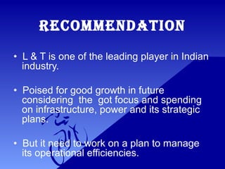 RECOMMENDATION
• L & T is one of the leading player in Indian
industry.
• Poised for good growth in future
considering the got focus and spending
on infrastructure, power and its strategic
plans.
• But it need to work on a plan to manage
its operational efficiencies.
 