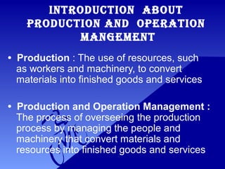 INTRODUCTION ABOUT
PRODUCTION AND OPERATION
MANGEMENT
• Production : The use of resources, such
as workers and machinery, to convert
materials into finished goods and services
• Production and Operation Management :
The process of overseeing the production
process by managing the people and
machinery that convert materials and
resources into finished goods and services
 