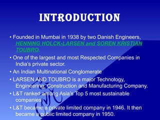 INTRODUCTION
• Founded in Mumbai in 1938 by two Danish Engineers,
HENNING HOLCK-LARSEN and SOREN KRISTIAN
TOUBRO.
• One of the largest and most Respected Companies in
India’s private sector.
• An Indian Multinational Conglomerate
• LARSEN AND TOUBRO is a major Technology,
Engineering, Construction and Manufacturing Company.
• L&T ranked among Asia’s Top 5 most sustainable
companies.
• L&T became a private limited company in 1946. It then
became a public limited company in 1950.
 