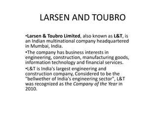 LARSEN AND TOUBRO
•Larsen & Toubro Limited, also known as L&T, is
an Indian multinational company headquartered
in Mumbai, India.
•The company has business interests in
engineering, construction, manufacturing goods,
information technology and financial services.
•L&T is India's largest engineering and
construction company, Considered to be the
"bellwether of India's engineering sector", L&T
was recognized as the Company of the Year in
2010.
 