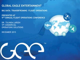 GLOBAL EAGLE ENTERTAINMENT
BIG DATA: TRANSRFROMING FLIGHT OPERATIONS
PRESENTED AT
9TH ANNUAL FLIGHT OPERATIONS CONFERENCE
DR. TULINDA LARSEN
VP COMMERCIAL
OPERATIONS SOLUTIONS
DECEMBER 2015
 