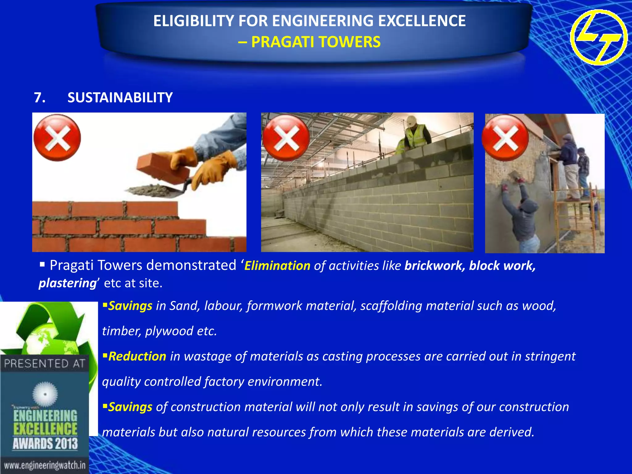 ELIGIBILITY FOR ENGINEERING EXCELLENCE
– PRAGATI TOWERS
7.

SUSTAINABILITY

 Pragati Towers demonstrated ‘Elimination of activities like brickwork, block work,
plastering’ etc at site.
Savings in Sand, labour, formwork material, scaffolding material such as wood,
timber, plywood etc.
Reduction in wastage of materials as casting processes are carried out in stringent
quality controlled factory environment.
Savings of construction material will not only result in savings of our construction
materials but also natural resources from which these materials are derived.

 