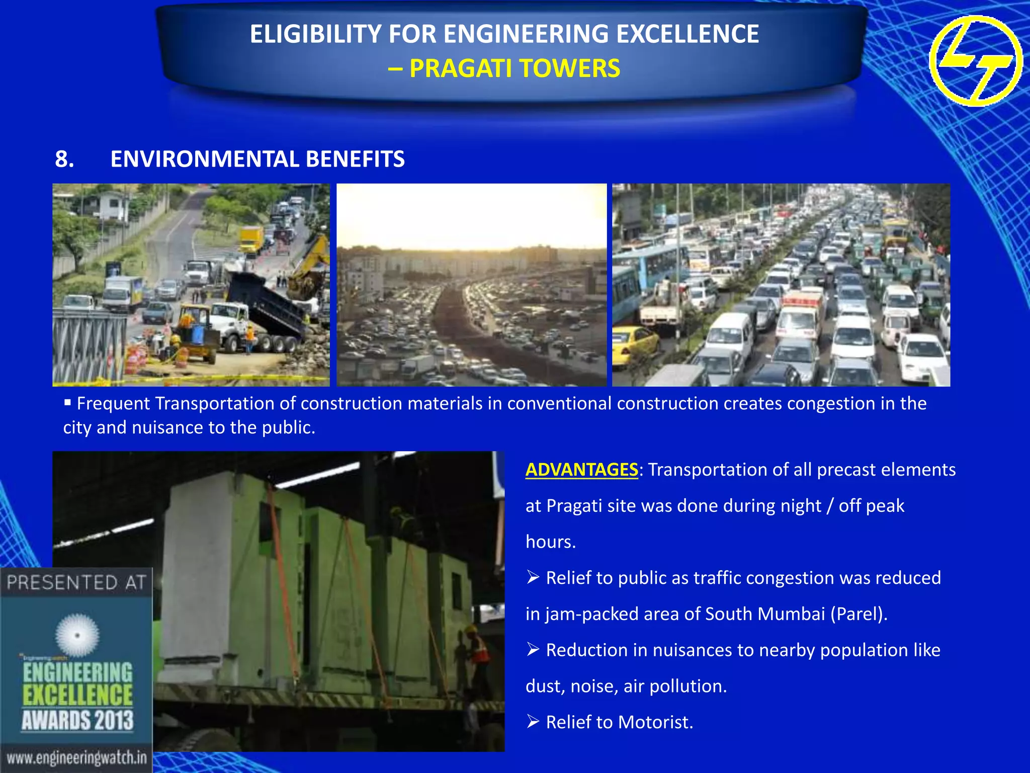 ELIGIBILITY FOR ENGINEERING EXCELLENCE
– PRAGATI TOWERS
8.

ENVIRONMENTAL BENEFITS

 Frequent Transportation of construction materials in conventional construction creates congestion in the
city and nuisance to the public.

ADVANTAGES: Transportation of all precast elements
at Pragati site was done during night / off peak
hours.
 Relief to public as traffic congestion was reduced
in jam-packed area of South Mumbai (Parel).
 Reduction in nuisances to nearby population like
dust, noise, air pollution.
 Relief to Motorist.

 