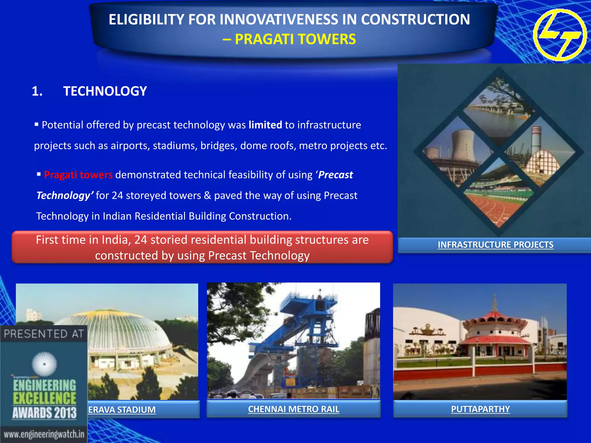 ELIGIBILITY FOR INNOVATIVENESS IN CONSTRUCTION
– PRAGATI TOWERS
1.

TECHNOLOGY

 Potential offered by precast technology was limited to infrastructure
projects such as airports, stadiums, bridges, dome roofs, metro projects etc.
 Pragati towers demonstrated technical feasibility of using ‘Precast
Technology’ for 24 storeyed towers & paved the way of using Precast
Technology in Indian Residential Building Construction.

First time in India, 24 storied residential building structures are
constructed by using Precast Technology

KANTEERAVA STADIUM

CHENNAI METRO RAIL

INFRASTRUCTURE PROJECTS

PUTTAPARTHY

 