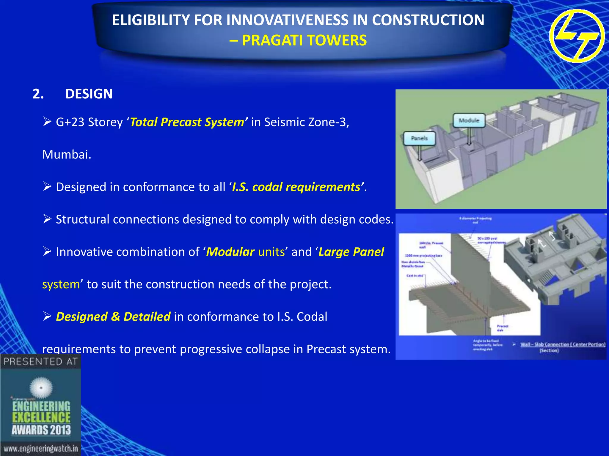 ELIGIBILITY FOR INNOVATIVENESS IN CONSTRUCTION
– PRAGATI TOWERS
2.

DESIGN

 G+23 Storey ‘Total Precast System’ in Seismic Zone-3,
Mumbai.
 Designed in conformance to all ‘I.S. codal requirements’.

 Structural connections designed to comply with design codes.
 Innovative combination of ‘Modular units’ and ‘Large Panel
system’ to suit the construction needs of the project.
 Designed & Detailed in conformance to I.S. Codal
requirements to prevent progressive collapse in Precast system.

 