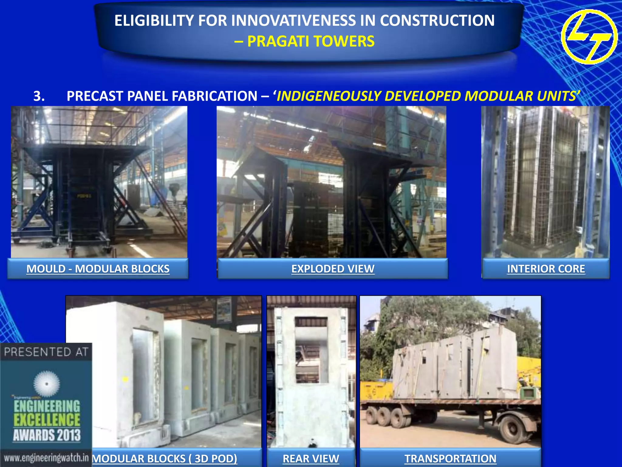 ELIGIBILITY FOR INNOVATIVENESS IN CONSTRUCTION
– PRAGATI TOWERS
3.

PRECAST PANEL FABRICATION – ‘INDIGENEOUSLY DEVELOPED MODULAR UNITS’

MOULD - MODULAR BLOCKS

MODULAR BLOCKS ( 3D POD)

EXPLODED VIEW

REAR VIEW

INTERIOR CORE

TRANSPORTATION

 