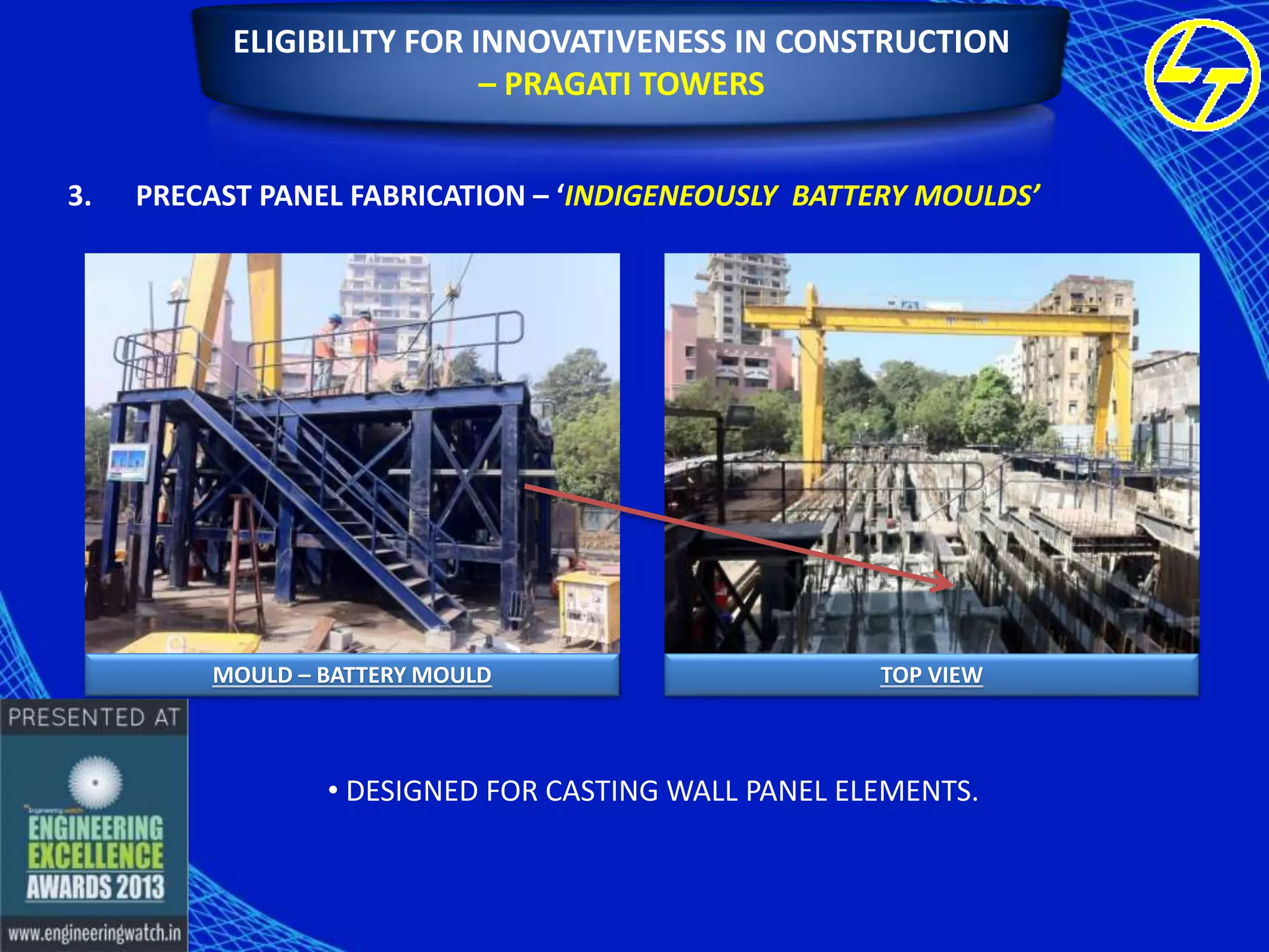 ELIGIBILITY FOR INNOVATIVENESS IN CONSTRUCTION
– PRAGATI TOWERS
3.

PRECAST PANEL FABRICATION – ‘INDIGENEOUSLY BATTERY MOULDS’

MOULD – BATTERY MOULD

TOP VIEW

• DESIGNED FOR CASTING WALL PANEL ELEMENTS.

 