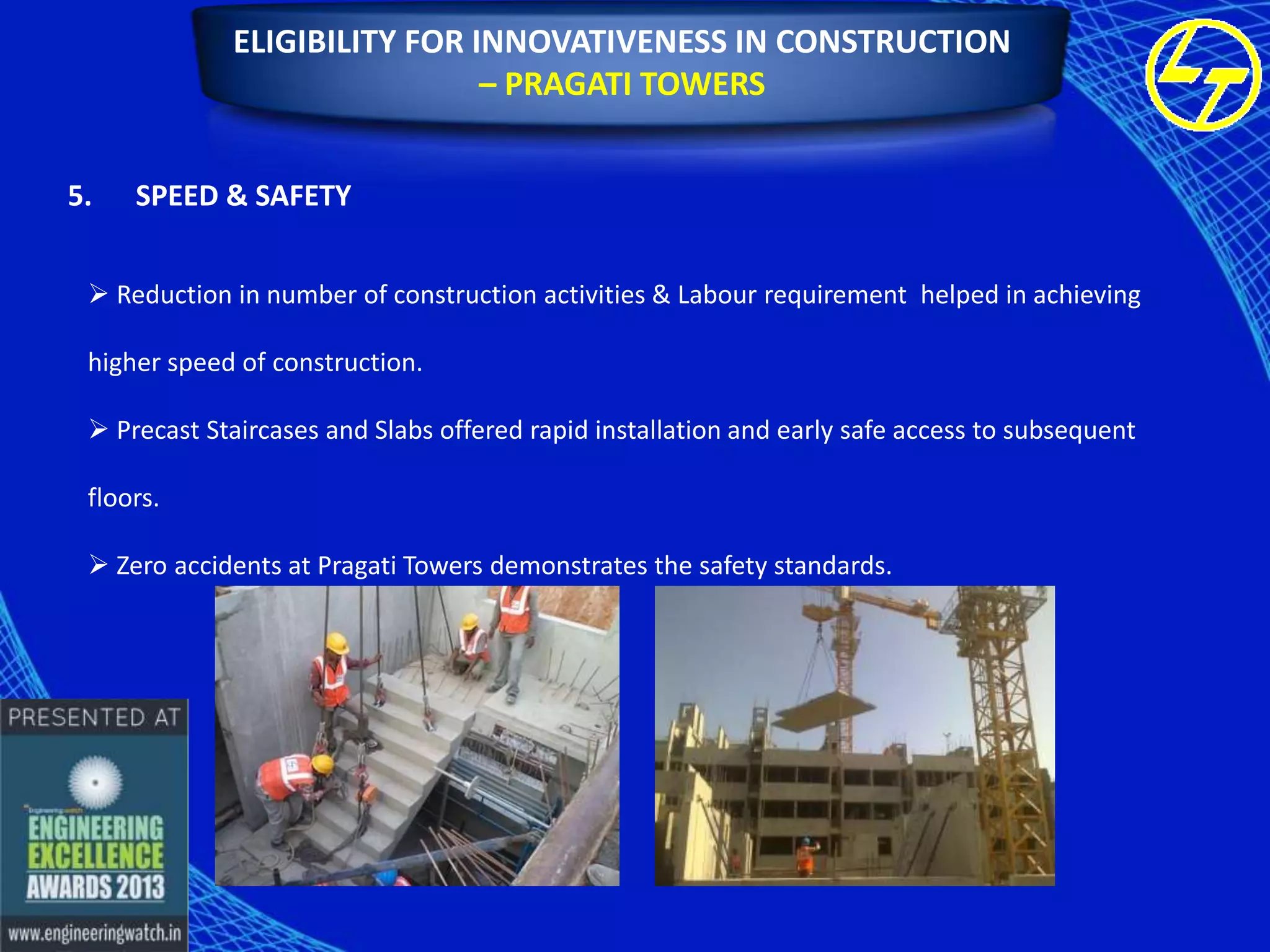 ELIGIBILITY FOR INNOVATIVENESS IN CONSTRUCTION
– PRAGATI TOWERS
5.

SPEED & SAFETY

 Reduction in number of construction activities & Labour requirement helped in achieving
higher speed of construction.

 Precast Staircases and Slabs offered rapid installation and early safe access to subsequent
floors.
 Zero accidents at Pragati Towers demonstrates the safety standards.

 