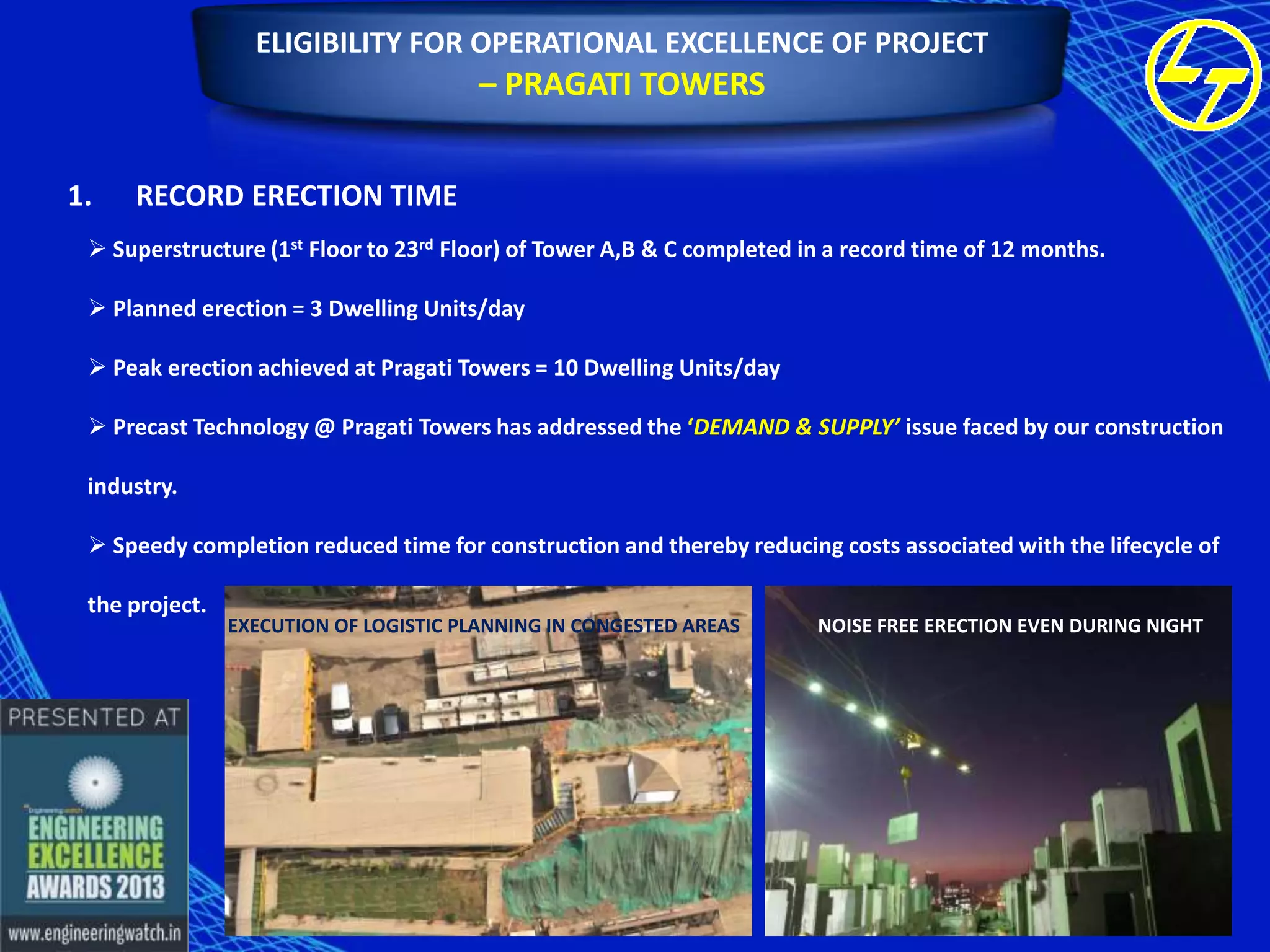 ELIGIBILITY FOR OPERATIONAL EXCELLENCE OF PROJECT

– PRAGATI TOWERS
1.

RECORD ERECTION TIME

 Superstructure (1st Floor to 23rd Floor) of Tower A,B & C completed in a record time of 12 months.
 Planned erection = 3 Dwelling Units/day
 Peak erection achieved at Pragati Towers = 10 Dwelling Units/day
 Precast Technology @ Pragati Towers has addressed the ‘DEMAND & SUPPLY’ issue faced by our construction
industry.
 Speedy completion reduced time for construction and thereby reducing costs associated with the lifecycle of
the project.

EXECUTION OF LOGISTIC PLANNING IN CONGESTED AREAS

NOISE FREE ERECTION EVEN DURING NIGHT

 
