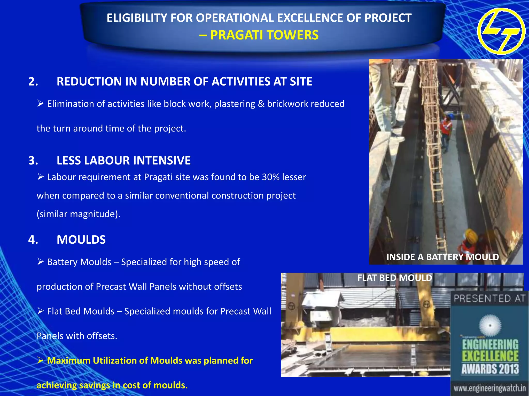 ELIGIBILITY FOR OPERATIONAL EXCELLENCE OF PROJECT

– PRAGATI TOWERS
2.

REDUCTION IN NUMBER OF ACTIVITIES AT SITE

 Elimination of activities like block work, plastering & brickwork reduced
the turn around time of the project.

3.

LESS LABOUR INTENSIVE

 Labour requirement at Pragati site was found to be 30% lesser
when compared to a similar conventional construction project
(similar magnitude).

4.

MOULDS

 Battery Moulds – Specialized for high speed of

production of Precast Wall Panels without offsets
 Flat Bed Moulds – Specialized moulds for Precast Wall
Panels with offsets.
 Maximum Utilization of Moulds was planned for
achieving savings in cost of moulds.

INSIDE A BATTERY MOULD
FLAT BED MOULD

 