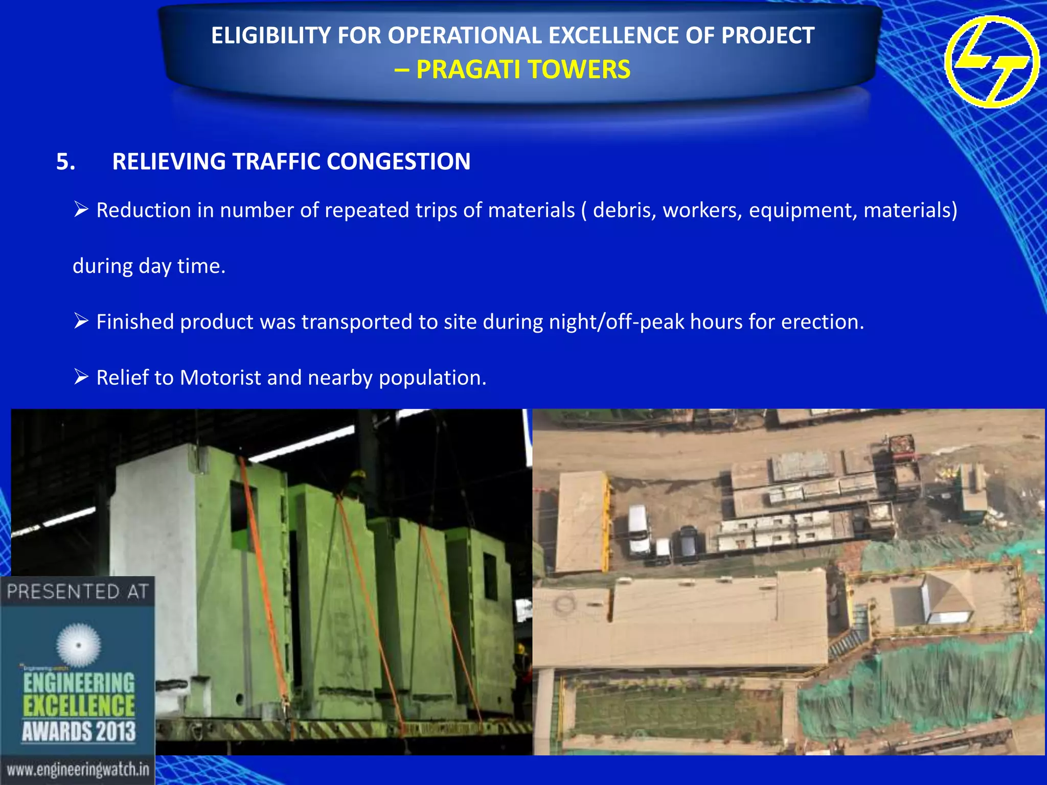 ELIGIBILITY FOR OPERATIONAL EXCELLENCE OF PROJECT

– PRAGATI TOWERS
5.

RELIEVING TRAFFIC CONGESTION

 Reduction in number of repeated trips of materials ( debris, workers, equipment, materials)
during day time.
 Finished product was transported to site during night/off-peak hours for erection.
 Relief to Motorist and nearby population.

 