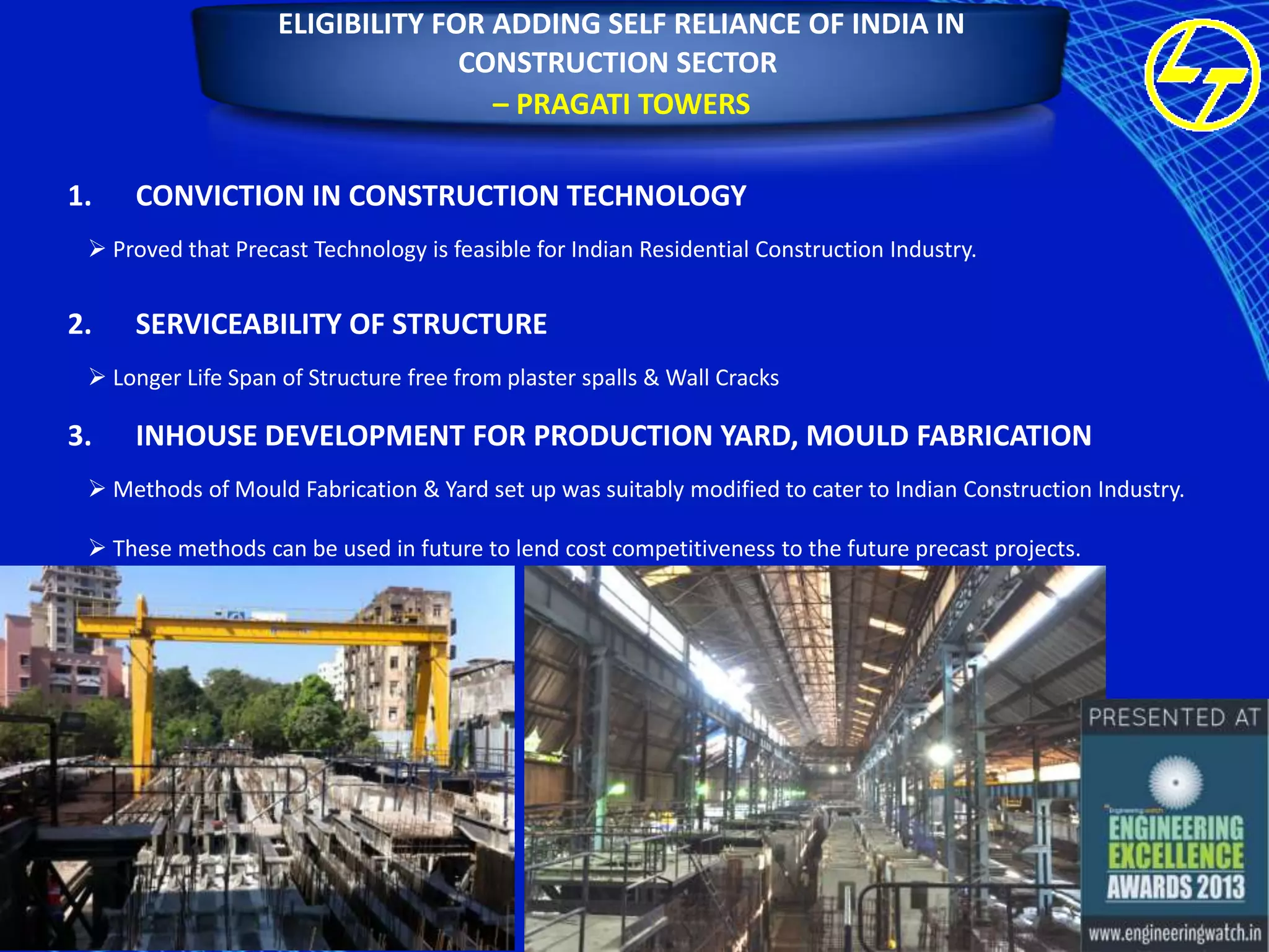 ELIGIBILITY FOR ADDING SELF RELIANCE OF INDIA IN
CONSTRUCTION SECTOR
– PRAGATI TOWERS
1.

CONVICTION IN CONSTRUCTION TECHNOLOGY

 Proved that Precast Technology is feasible for Indian Residential Construction Industry.

2.

SERVICEABILITY OF STRUCTURE

 Longer Life Span of Structure free from plaster spalls & Wall Cracks

3.

INHOUSE DEVELOPMENT FOR PRODUCTION YARD, MOULD FABRICATION

 Methods of Mould Fabrication & Yard set up was suitably modified to cater to Indian Construction Industry.
 These methods can be used in future to lend cost competitiveness to the future precast projects.

 