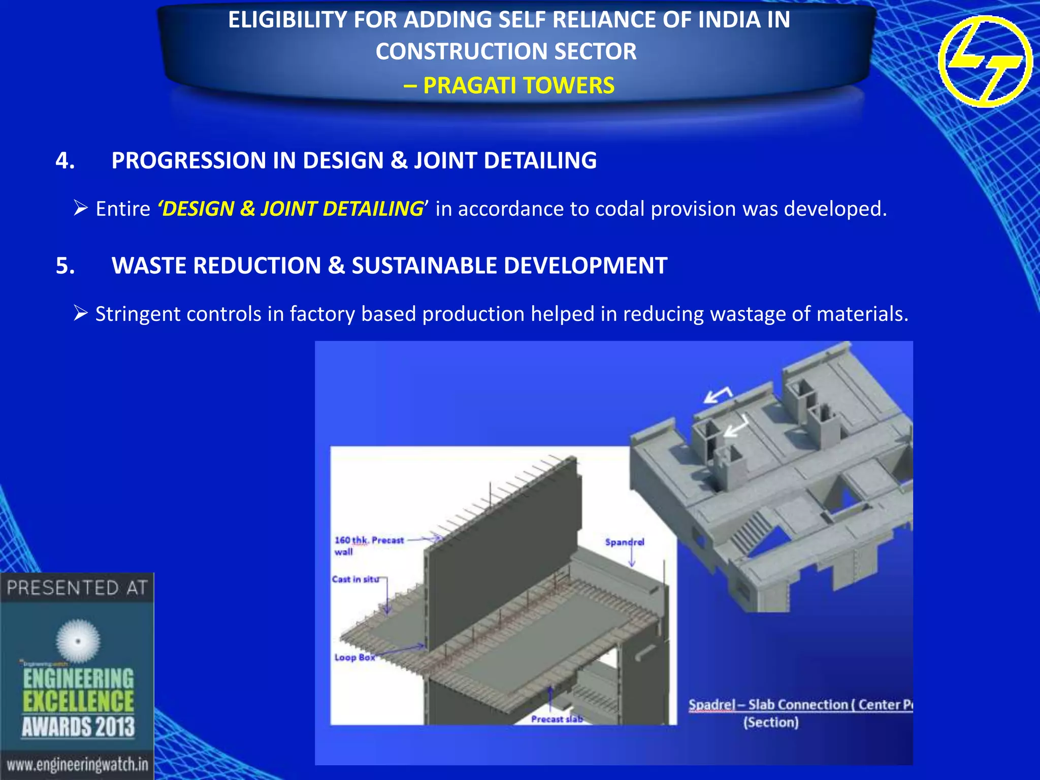 ELIGIBILITY FOR ADDING SELF RELIANCE OF INDIA IN
CONSTRUCTION SECTOR
– PRAGATI TOWERS
4.

PROGRESSION IN DESIGN & JOINT DETAILING

 Entire ‘DESIGN & JOINT DETAILING’ in accordance to codal provision was developed.

5.

WASTE REDUCTION & SUSTAINABLE DEVELOPMENT

 Stringent controls in factory based production helped in reducing wastage of materials.

 