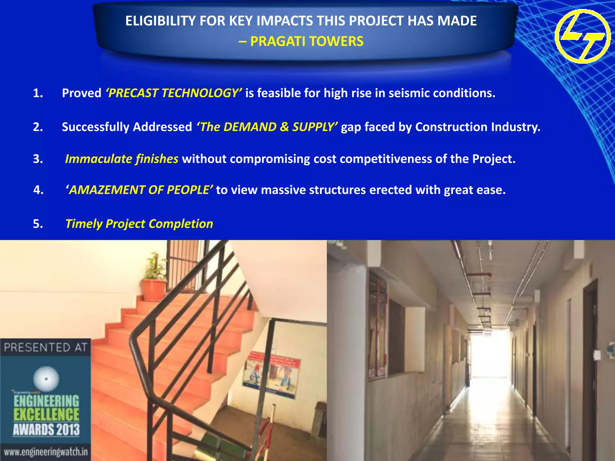 ELIGIBILITY FOR KEY IMPACTS THIS PROJECT HAS MADE
– PRAGATI TOWERS
1.

Proved ‘PRECAST TECHNOLOGY’ is feasible for high rise in seismic conditions.

2.

Successfully Addressed ‘The DEMAND & SUPPLY’ gap faced by Construction Industry.

3.

Immaculate finishes without compromising cost competitiveness of the Project.

4.

‘AMAZEMENT OF PEOPLE’ to view massive structures erected with great ease.

5.

Timely Project Completion

 