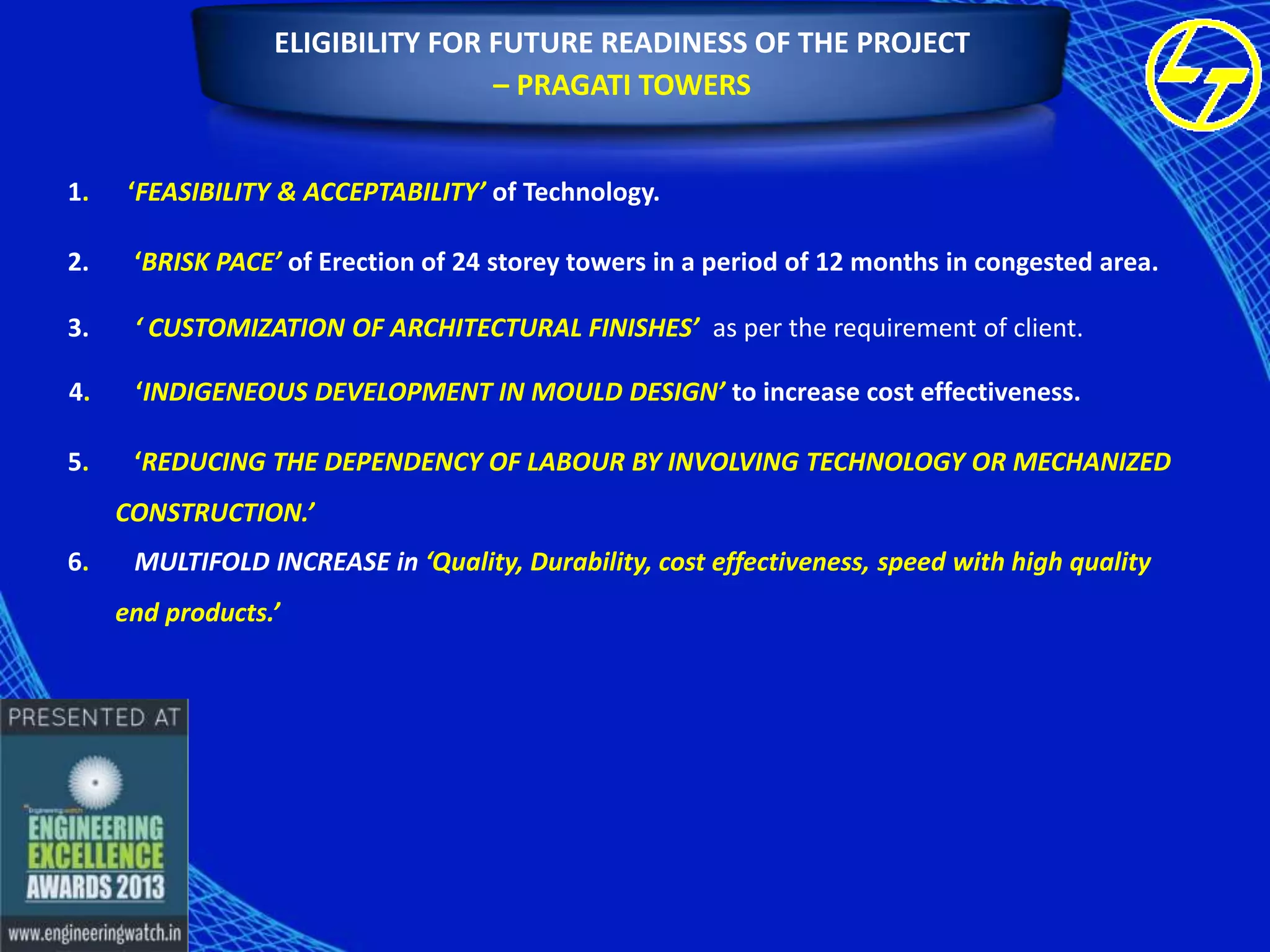 ELIGIBILITY FOR FUTURE READINESS OF THE PROJECT
– PRAGATI TOWERS
1.

‘FEASIBILITY & ACCEPTABILITY’ of Technology.

2.

‘BRISK PACE’ of Erection of 24 storey towers in a period of 12 months in congested area.

3.

‘ CUSTOMIZATION OF ARCHITECTURAL FINISHES’ as per the requirement of client.

4.

‘INDIGENEOUS DEVELOPMENT IN MOULD DESIGN’ to increase cost effectiveness.

5.

‘REDUCING THE DEPENDENCY OF LABOUR BY INVOLVING TECHNOLOGY OR MECHANIZED
CONSTRUCTION.’

6.

MULTIFOLD INCREASE in ‘Quality, Durability, cost effectiveness, speed with high quality
end products.’

 