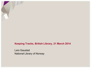 Keeping Tracks, British Library, 21 March 2014 
Lars Gaustad 
National Library of Norway 
 