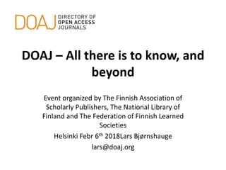 DOAJ – All there is to know, and
beyond
Event organized by The Finnish Association of
Scholarly Publishers, The National Library of
Finland and The Federation of Finnish Learned
Societies
Helsinki Febr 6th 2018Lars Bjørnshauge
lars@doaj.org
 
