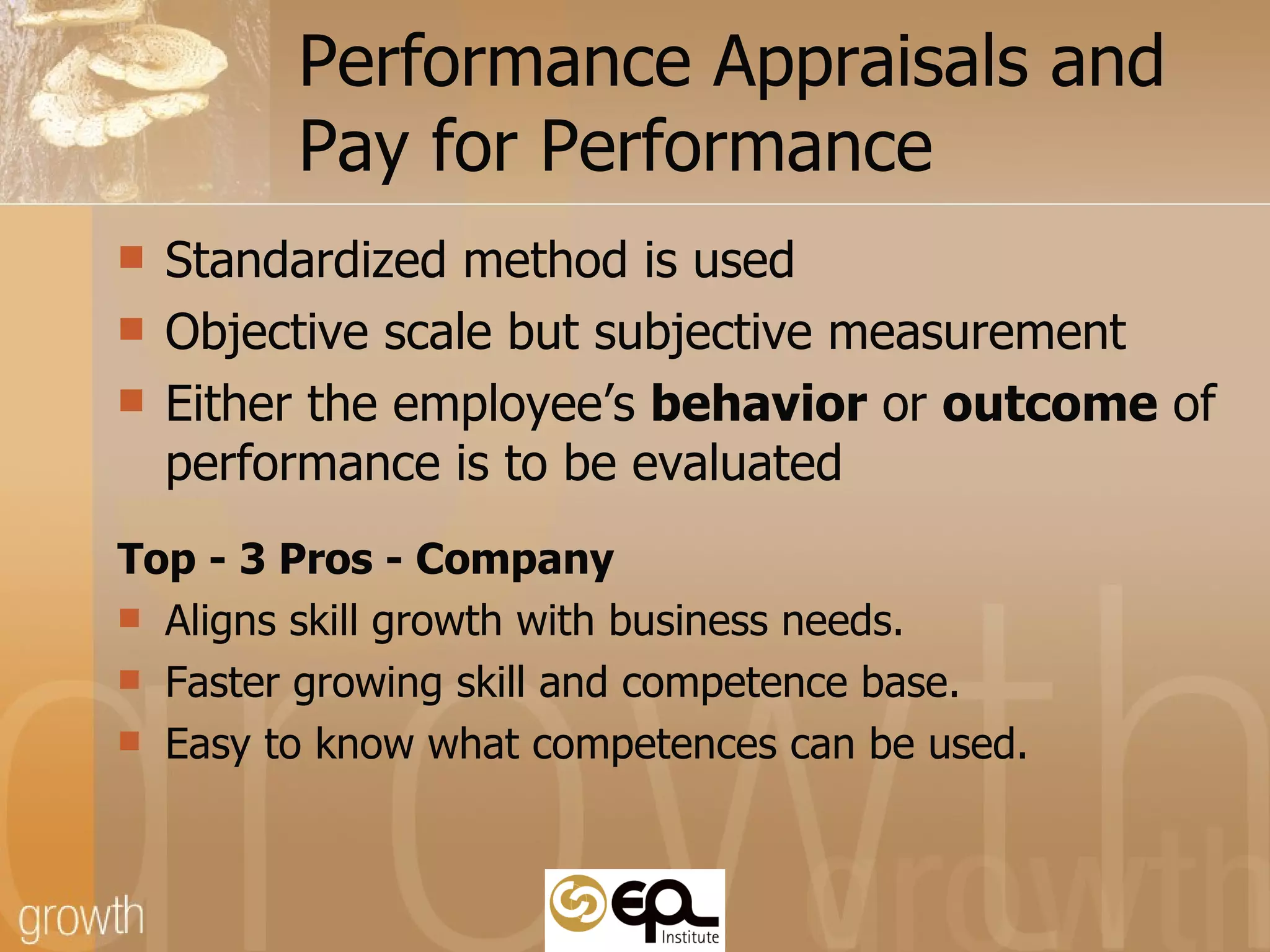 Performance Appraisals and  Pay for Performance Standardized method is used Objective scale but subjective measurement  Either the employee’s  behavior  or  outcome  of performance is to be evaluated Top - 3 Pros - Company Aligns skill growth with business needs. Faster growing skill and competence base. Easy to know what competences can be used. 