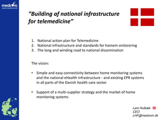 Lars Hulbæk
Lars Hulbæk
CEO
LHF@medcom.dk
”Building af national infrastructure
for telemedicine”
The vision:
• Simple and easy connectivity between home monitoring systems
and the national eHealth infrastructure - and existing EPR systems
in all parts of the Danish health care sector
• Support of a multi-supplier strategy and the market of home
monitoring systems
1. National action plan for Telemedicine
2. National infrastructure and standards for homem onitorering
3. The long and winding road to national dissemination
 