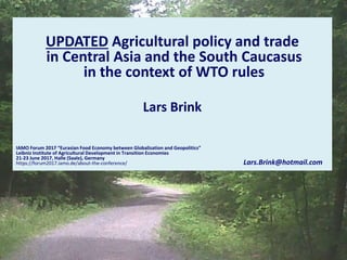 UPDATED Agricultural policy and trade
in Central Asia and the South Caucasus
in the context of WTO rules
Lars Brink
IAMO Forum 2017 “Eurasian Food Economy between Globalization and Geopolitics”
Leibniz Institute of Agricultural Development in Transition Economies
21-23 June 2017, Halle (Saale), Germany
https://forum2017.iamo.de/about-the-conference/ Lars.Brink@hotmail.com
 