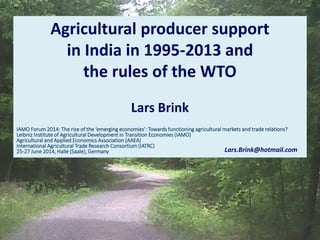 Agricultural producer support
in India in 1995-2013 and
the rules of the WTO
Lars Brink
IAMO Forum 2014: The rise of the ‘emerging economies’: Towards functioning agricultural markets and trade relations?
Leibniz Institute of Agricultural Development in Transition Economies (IAMO)
Agricultural and Applied Economics Association (AAEA)
International Agricultural Trade Research Consortium (IATRC)
25-27 June 2014, Halle (Saale), Germany Lars.Brink@hotmail.com
 