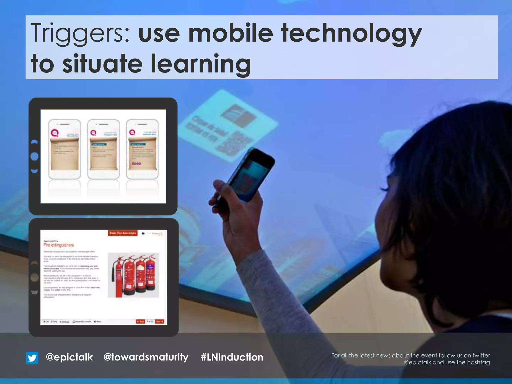 Triggers: use mobile technology
to situate learning
@epictalk For all the latest news about the event follow us on twitter
@epictalk and use the hashtag
@towardsmaturity #LNinduction
 