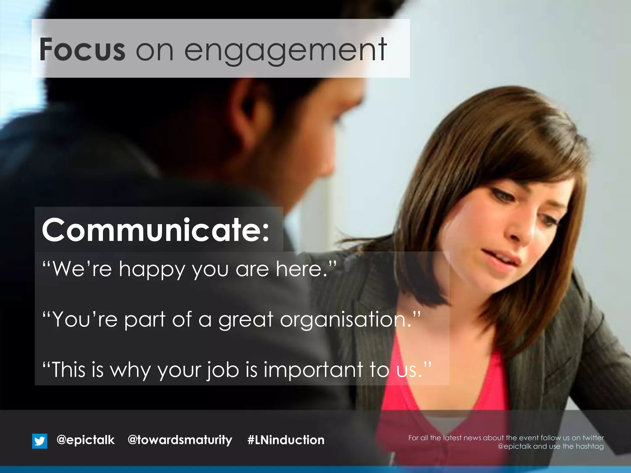 “We’re happy you are here.”
“You’re part of a great organisation.”
“This is why your job is important to us.”
Communicate:
Focus on engagement
@epictalk For all the latest news about the event follow us on twitter
@epictalk and use the hashtag
@towardsmaturity #LNinduction
 