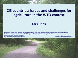 CIS countries: Issues and challenges for
agriculture in the WTO context
Lars Brink
Agricultural Trade Expert Network in Europe and Central Asia, Food and Agriculture Organization of the United Nations
Conference: Integration processes in the CIS region and their implications for agricultural trade
Kaliningrad State Technical University
26-27 March 2015, Kaliningrad, Russia Lars.Brink@hotmail.com
 