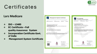 Certificates
Lars Medicare
❖ ISO – 13485
❖ EC Certificate – Full
quality Assurance System
❖ Incorporation Certificate Govt.
of India
❖ Management System Certificate
 