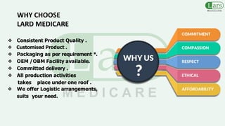 ❖ Consistent Product Quality .
❖ Customised Product .
❖ Packaging as per requirement *.
❖ OEM /OBM Facility available.
❖ Committed delivery .
❖ All production activities
takes place under one roof .
❖ We offer Logistic arrangements,
suits your need.
WHY CHOOSE
LARD MEDICARE
 