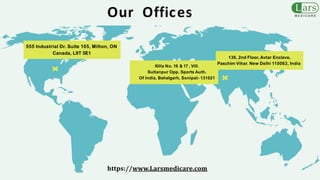 Killa No. 16 & 17 , Vill.
Sultanpur Opp. Sports Auth.
Of India, Bahalgarh, Sonipat- 131021
Our Offices
136, 2nd Floor, Avtar Enclave,
Paschim Vihar. New Delhi 110063, India
555 Industrial Dr. Suite 105, Milton, ON
Canada, L9T 5E1
https://www.Larsmedicare.com
 