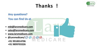 Any questions?
You can find Us at
▪ mkt@larsmedicare.com
▪ sales@larsmedicare.com
▪ www.larsmedicare.com
▪ @Larsmedicare/
▪
+91 9910014706
+91 9899703326
Thanks !
 