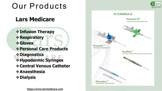 Our Products
Lars Medicare
❖Infusion Therapy
❖Respiratory
❖Gloves
❖Personal Care Products
❖Diagnostics
❖Hypodermic Syringes
❖Central Venous Catheter
❖Anaesthesia
❖Dialysis
https://www.larsmedicare.com
 