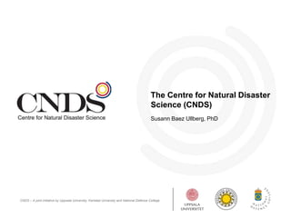 The Centre for Natural Disaster 
Science (CNDS) 
Susann Baez Ullberg, PhD 
CNDS – A joint initiative by Uppsala University, Karlstad University and National Defence College 
 